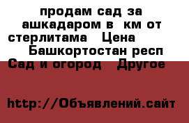 продам сад за ашкадаром в 7км от стерлитама › Цена ­ 30 000 - Башкортостан респ. Сад и огород » Другое   